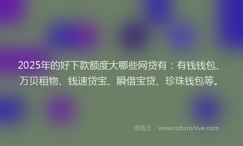 2025年的好下款额度大哪些网贷有：有钱钱包、万贝租物、钱速贷宝、瞬借宝贷、珍珠钱包等。
