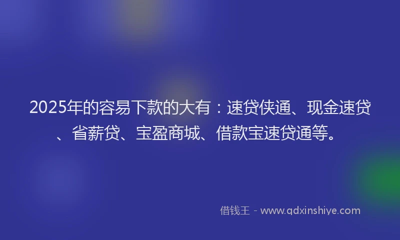 2025年的容易下款的大有：速贷侠通、现金速贷、省薪贷、宝盈商城、借款宝速贷通等。