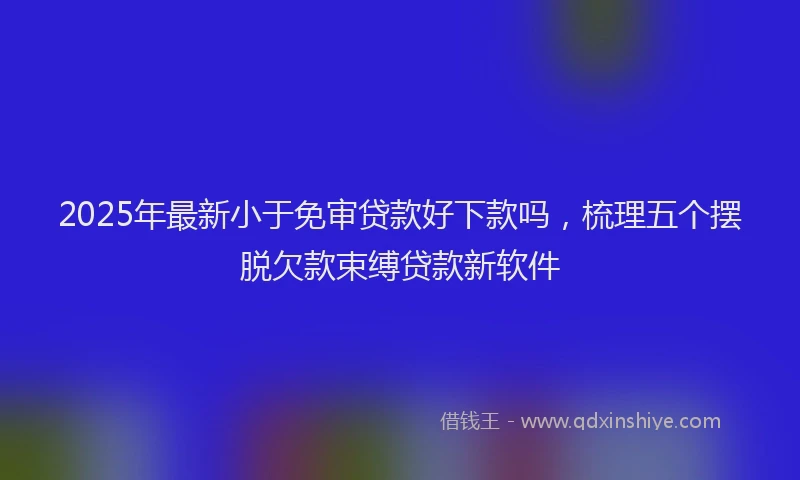 2025年最新小于免审贷款好下款吗，梳理五个摆脱欠款束缚贷款新软件