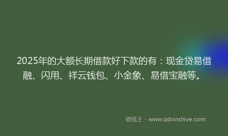 2025年的大额长期借款好下款的有：现金贷易借融、闪用、祥云钱包、小金象、易借宝融等。