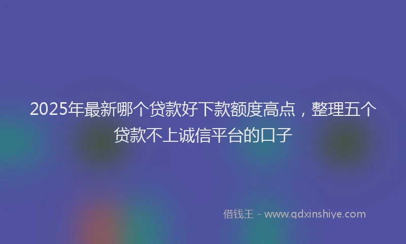 2025年最新哪个贷款好下款额度高点，整理五个贷款不上诚信平台的口子