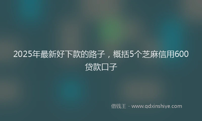 2025年最新好下款的路子，概括5个芝麻信用600贷款口子