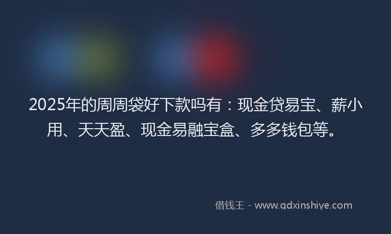 2025年的周周袋好下款吗有：现金贷易宝、薪小用、天天盈、现金易融宝盒、多多钱包等。
