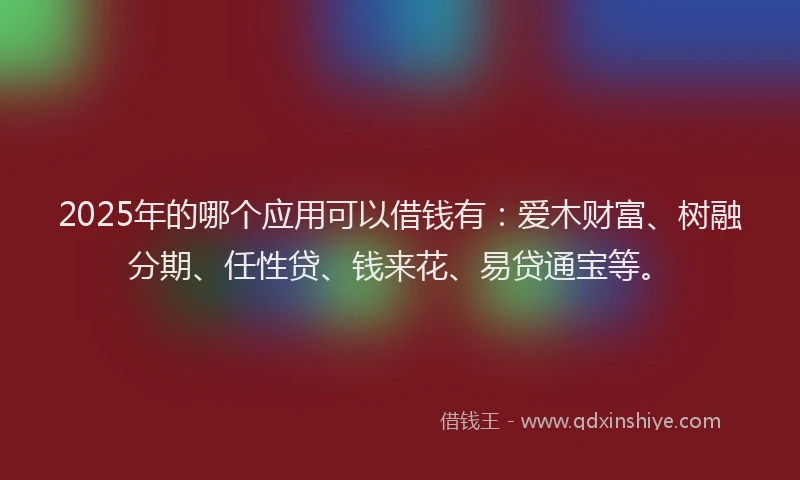 2025年的哪个应用可以借钱有：爱木财富、树融分期、任性贷、钱来花、易贷通宝等。