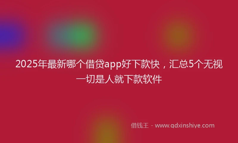 2025年最新哪个借贷app好下款快，汇总5个无视一切是人就下款软件