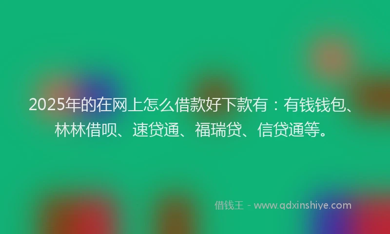 2025年的在网上怎么借款好下款有：有钱钱包、林林借呗、速贷通、福瑞贷、信贷通等。