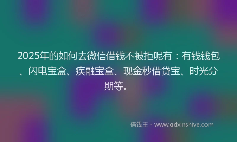2025年的如何去微信借钱不被拒呢有：有钱钱包、闪电宝盒、疾融宝盒、现金秒借贷宝、时光分期等。