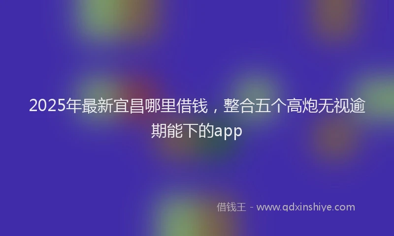 2025年最新宜昌哪里借钱，整合五个高炮无视逾期能下的app