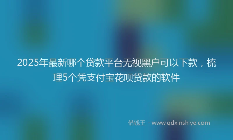 2025年最新哪个贷款平台无视黑户可以下款，梳理5个凭支付宝花呗贷款的软件