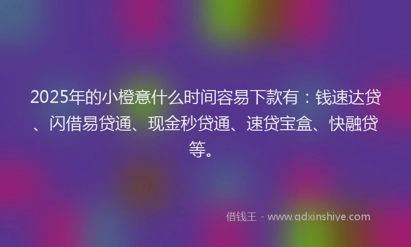 2025年的小橙意什么时间容易下款有：钱速达贷、闪借易贷通、现金秒贷通、速贷宝盒、快融贷等。