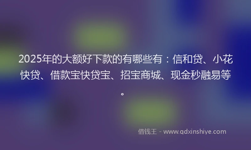 2025年的大额好下款的有哪些有：信和贷、小花快贷、借款宝快贷宝、招宝商城、现金秒融易等。