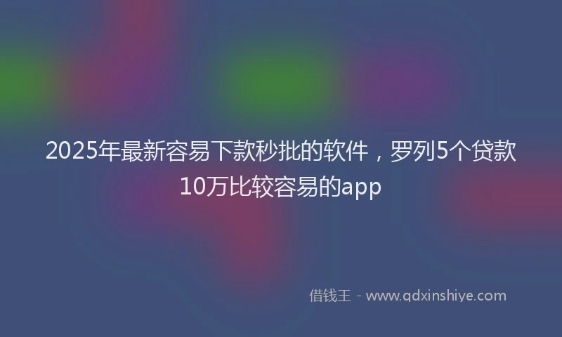 2025年最新容易下款秒批的软件，罗列5个贷款10万比较容易的app