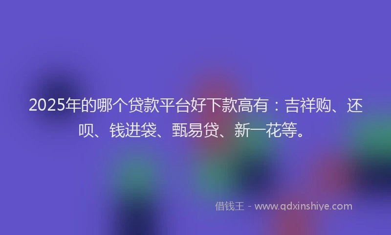 2025年的哪个贷款平台好下款高有：吉祥购、还呗、钱进袋、甄易贷、新一花等。