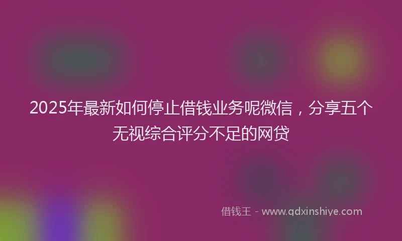 2025年最新如何停止借钱业务呢微信，分享五个无视综合评分不足的网贷
