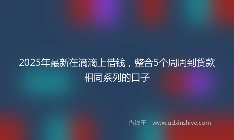 2025年最新在滴滴上借钱，整合5个周周到贷款相同系列的口子