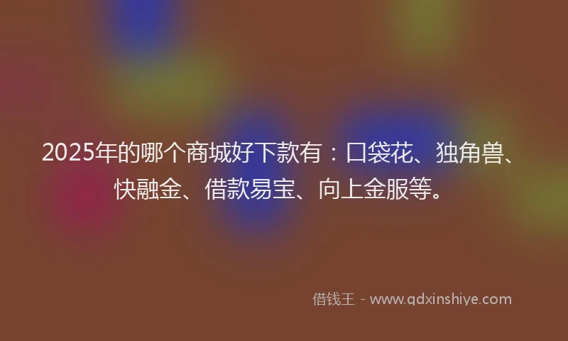 2025年的哪个商城好下款有：口袋花、独角兽、快融金、借款易宝、向上金服等。