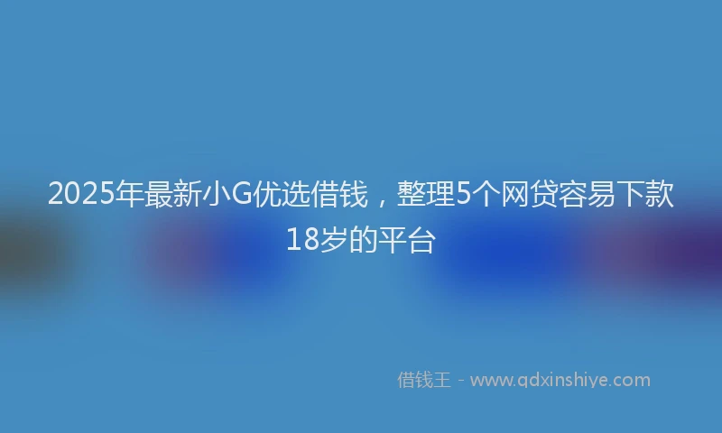 2025年最新小G优选借钱，整理5个网贷容易下款18岁的平台