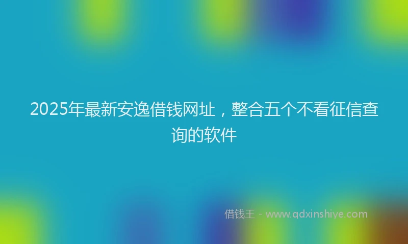 2025年最新安逸借钱网址，整合五个不看征信查询的软件