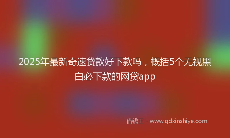 2025年最新奇速贷款好下款吗，概括5个无视黑白必下款的网贷app