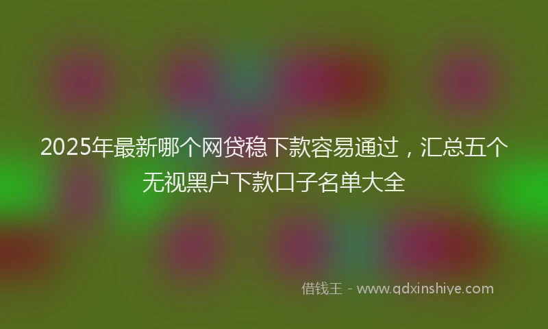 2025年最新哪个网贷稳下款容易通过，汇总五个无视黑户下款口子名单大全