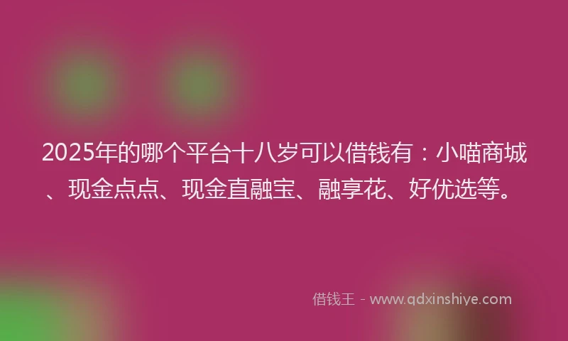 2025年的哪个平台十八岁可以借钱有：小喵商城、现金点点、现金直融宝、融享花、好优选等。