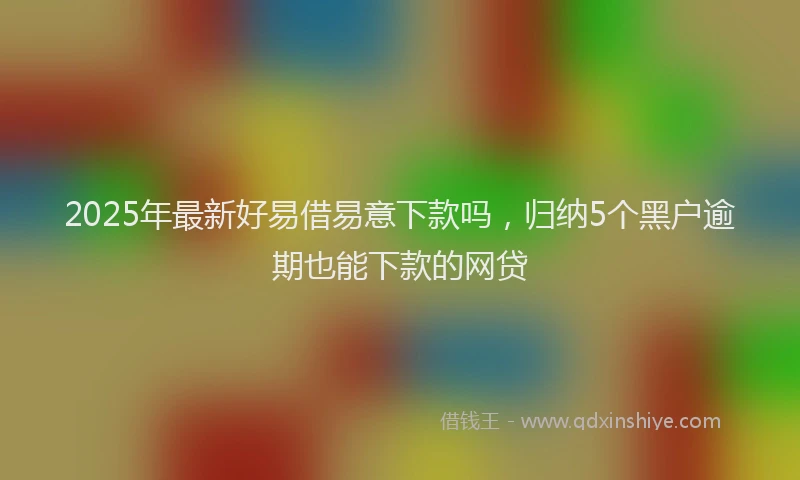 2025年最新好易借易意下款吗，归纳5个黑户逾期也能下款的网贷