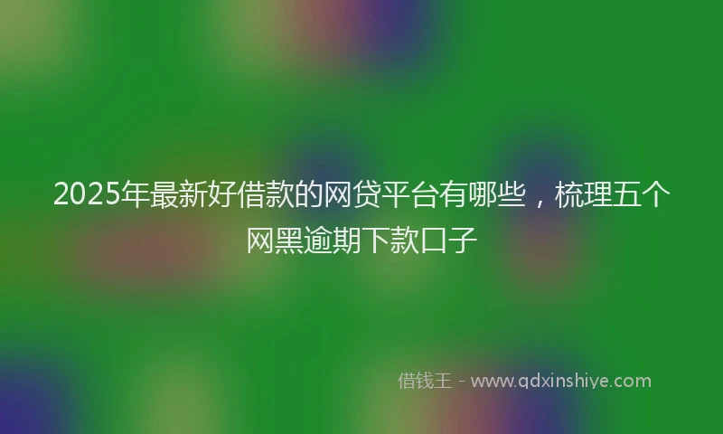 2025年最新好借款的网贷平台有哪些，梳理五个网黑逾期下款口子