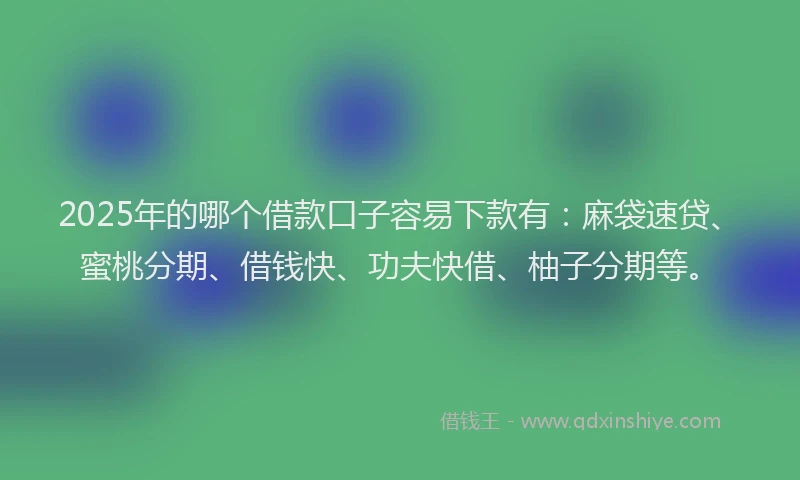 2025年的哪个借款口子容易下款有：麻袋速贷、蜜桃分期、借钱快、功夫快借、柚子分期等。