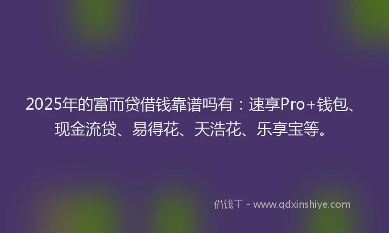 2025年的富而贷借钱靠谱吗有：速享Pro+钱包、现金流贷、易得花、天浩花、乐享宝等。