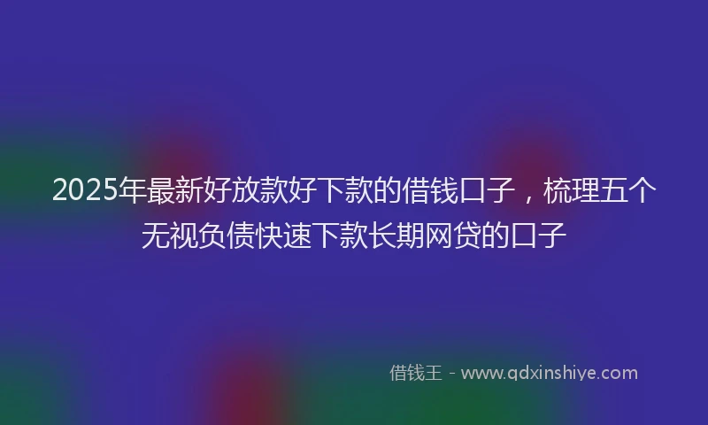 2025年最新好放款好下款的借钱口子，梳理五个无视负债快速下款长期网贷的口子