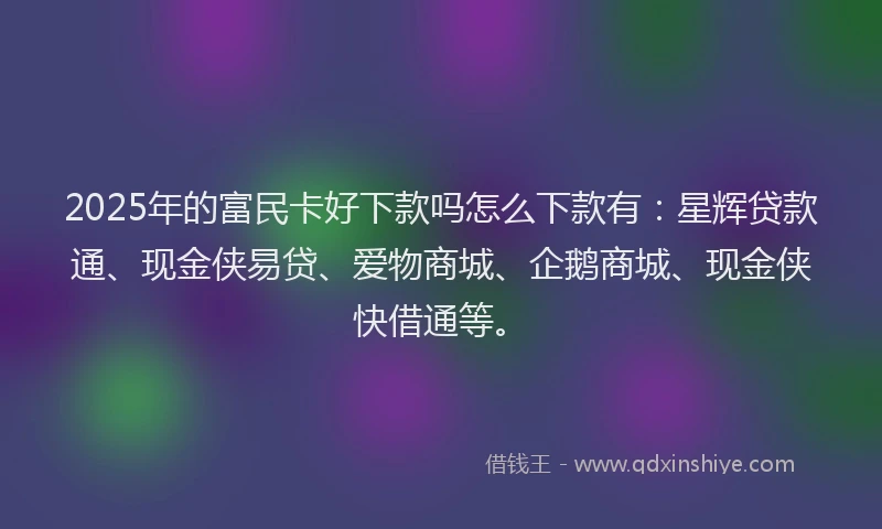 2025年的富民卡好下款吗怎么下款有：星辉贷款通、现金侠易贷、爱物商城、企鹅商城、现金侠快借通等。