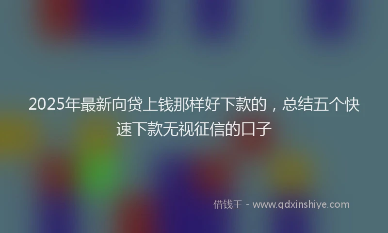 2025年最新向贷上钱那样好下款的，总结五个快速下款无视征信的口子