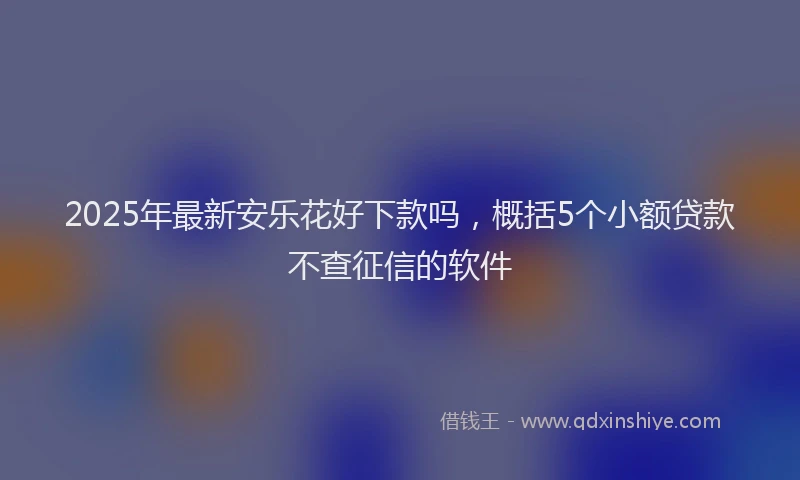 2025年最新安乐花好下款吗，概括5个小额贷款不查征信的软件