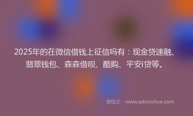 2025年的在微信借钱上征信吗有：现金贷速融、翡翠钱包、森森借呗、酷购、平安i贷等。