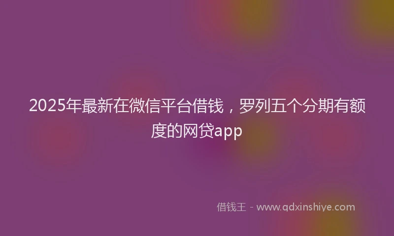 2025年最新在微信平台借钱，罗列五个分期有额度的网贷app