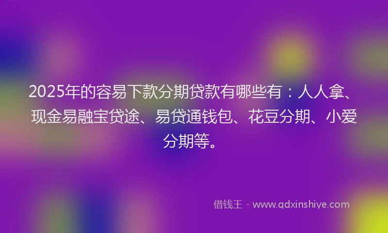 2025年的容易下款分期贷款有哪些有：人人拿、现金易融宝贷途、易贷通钱包、花豆分期、小爱分期等。