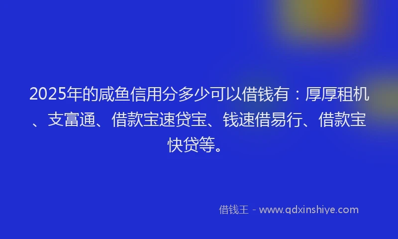 2025年的咸鱼信用分多少可以借钱有：厚厚租机、支富通、借款宝速贷宝、钱速借易行、借款宝快贷等。