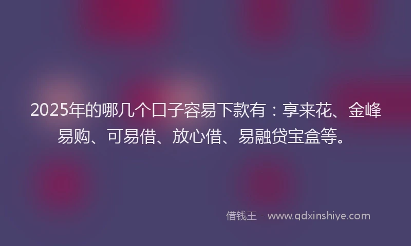 2025年的哪几个口子容易下款有：享来花、金峰易购、可易借、放心借、易融贷宝盒等。