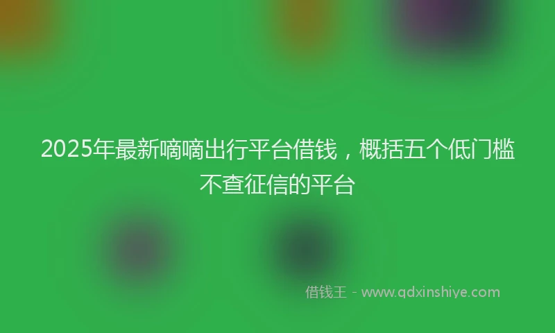 2025年最新嘀嘀出行平台借钱，概括五个低门槛不查征信的平台