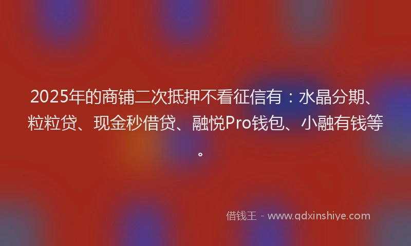 2025年的商铺二次抵押不看征信有：水晶分期、粒粒贷、现金秒借贷、融悦Pro钱包、小融有钱等。