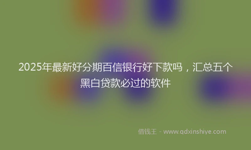 2025年最新好分期百信银行好下款吗，汇总五个黑白贷款必过的软件