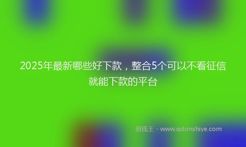 2025年最新哪些好下款，整合5个可以不看征信就能下款的平台