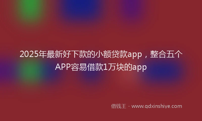 2025年最新好下款的小额贷款app，整合五个APP容易借款1万块的app