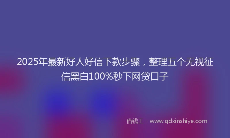 2025年最新好人好信下款步骤，整理五个无视征信黑白100%秒下网贷口子