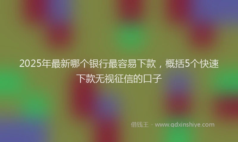 2025年最新哪个银行最容易下款，概括5个快速下款无视征信的口子