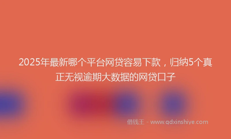 2025年最新哪个平台网贷容易下款，归纳5个真正无视逾期大数据的网贷口子