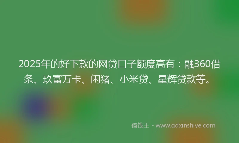2025年的好下款的网贷口子额度高有：融360借条、玖富万卡、闲猪、小米贷、星辉贷款等。