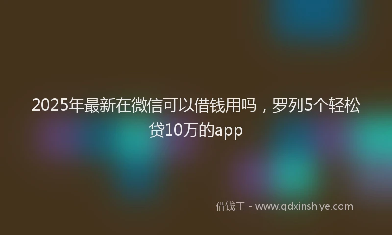 2025年最新在微信可以借钱用吗，罗列5个轻松贷10万的app