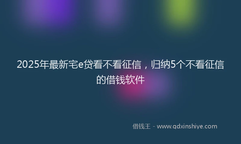 2025年最新宅e贷看不看征信，归纳5个不看征信的借钱软件