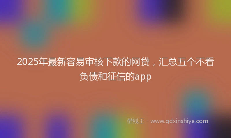2025年最新容易审核下款的网贷，汇总五个不看负债和征信的app